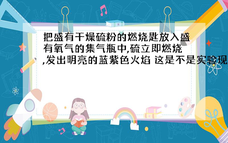 把盛有干燥硫粉的燃烧匙放入盛有氧气的集气瓶中,硫立即燃烧,发出明亮的蓝紫色火焰 这是不是实验现象