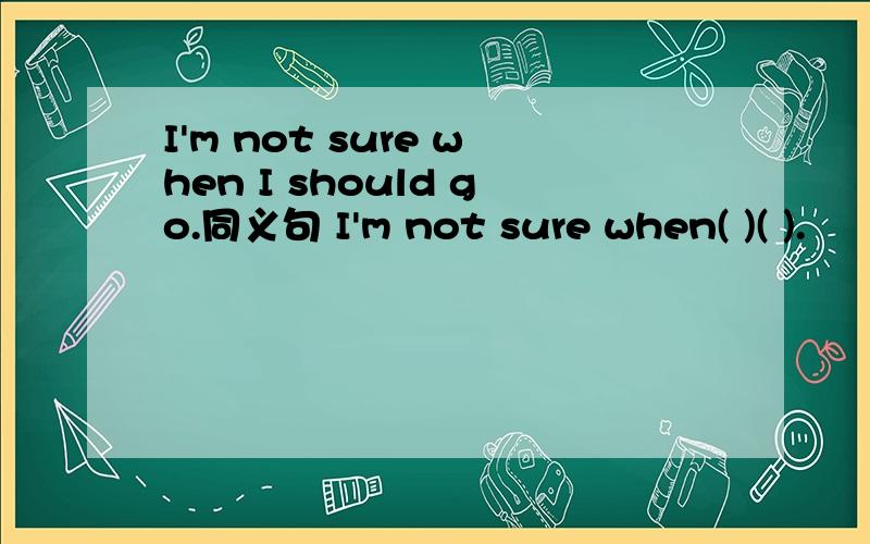 I'm not sure when I should go.同义句 I'm not sure when( )( ).