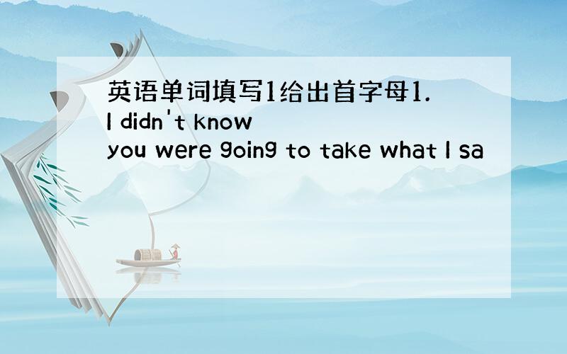 英语单词填写1给出首字母1.I didn't know you were going to take what I sa