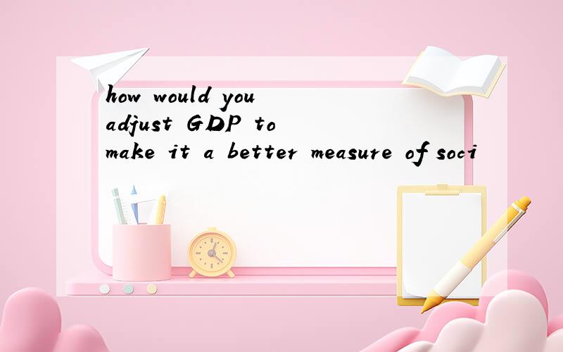 how would you adjust GDP to make it a better measure of soci