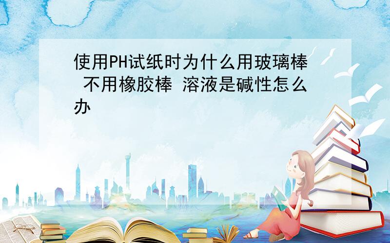 使用PH试纸时为什么用玻璃棒 不用橡胶棒 溶液是碱性怎么办