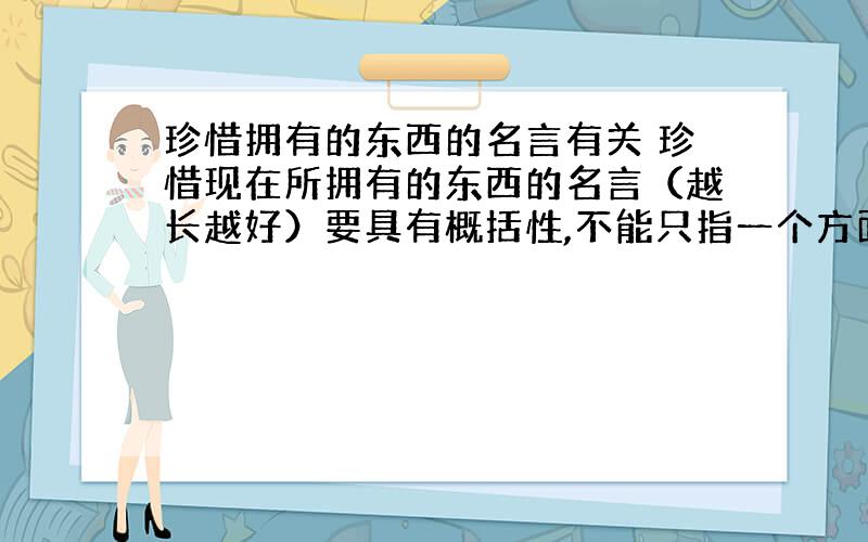 珍惜拥有的东西的名言有关 珍惜现在所拥有的东西的名言（越长越好）要具有概括性,不能只指一个方面