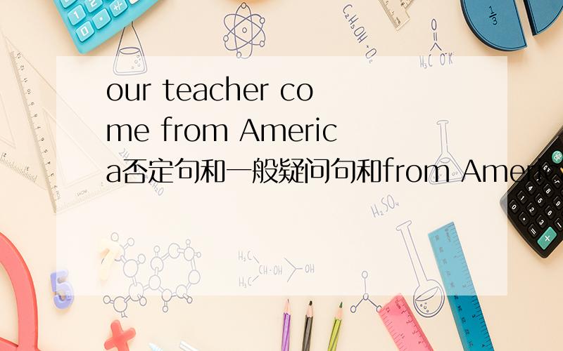 our teacher come from America否定句和一般疑问句和from America划线提问