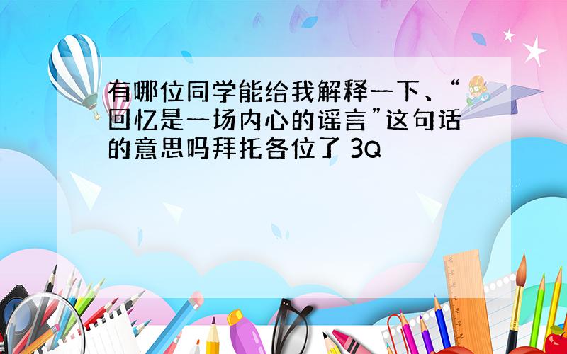 有哪位同学能给我解释一下、“回忆是一场内心的谣言”这句话的意思吗拜托各位了 3Q