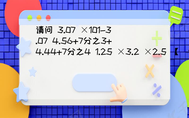 请问 3.07 ×101-3.07 4.56+7分之3+4.44+7分之4 1.25 ×3.2 ×2.5 【（9+0.2