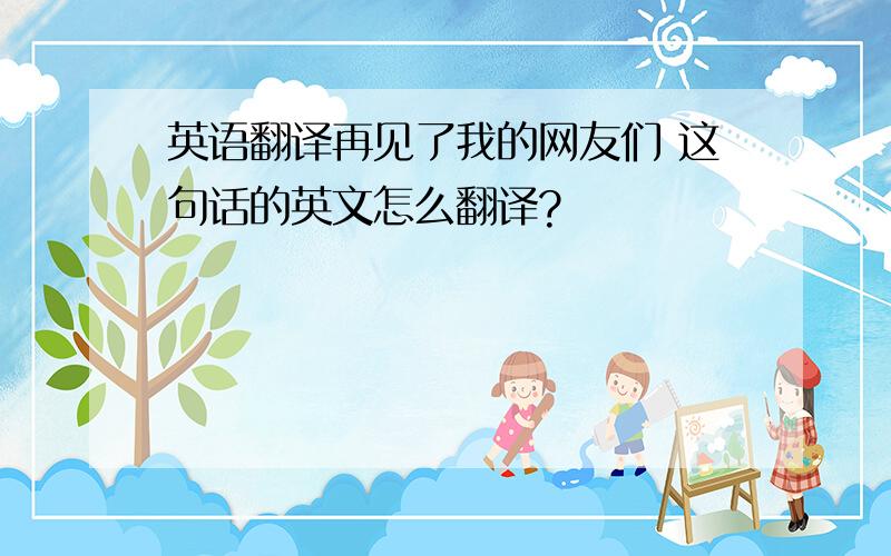 英语翻译再见了我的网友们 这句话的英文怎么翻译?