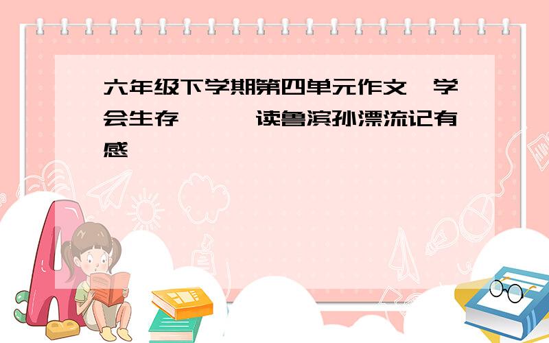 六年级下学期第四单元作文《学会生存》——读鲁滨孙漂流记有感