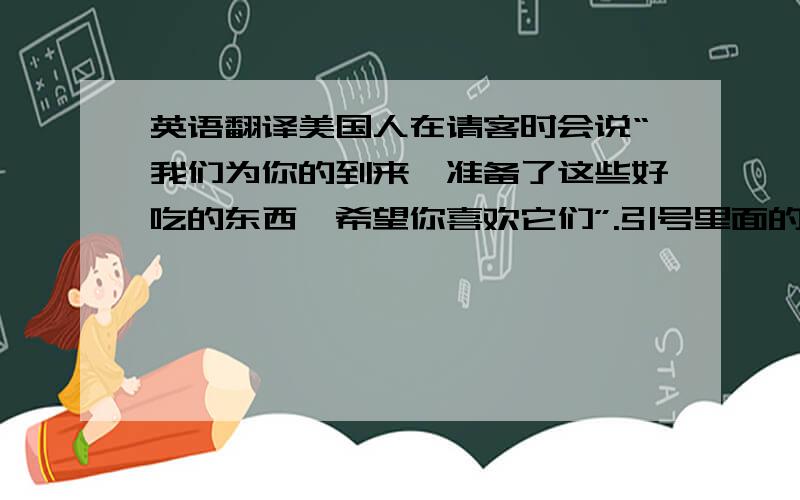 英语翻译美国人在请客时会说“我们为你的到来,准备了这些好吃的东西,希望你喜欢它们”.引号里面的句子用英语怎么说呢