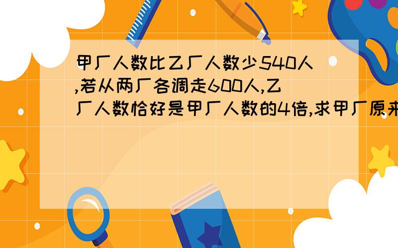 甲厂人数比乙厂人数少540人,若从两厂各调走600人,乙厂人数恰好是甲厂人数的4倍,求甲厂原来有多少人?