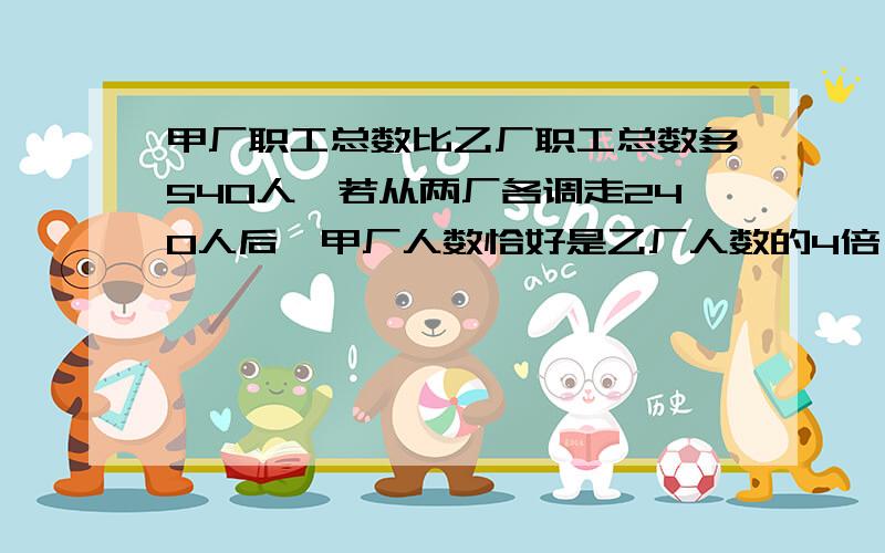 甲厂职工总数比乙厂职工总数多540人,若从两厂各调走240人后,甲厂人数恰好是乙厂人数的4倍,甲厂原来有多