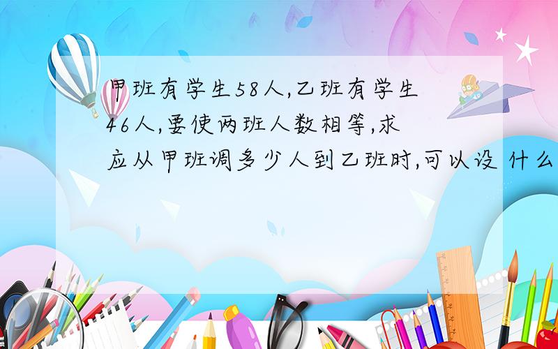 甲班有学生58人,乙班有学生46人,要使两班人数相等,求应从甲班调多少人到乙班时,可以设 什么?