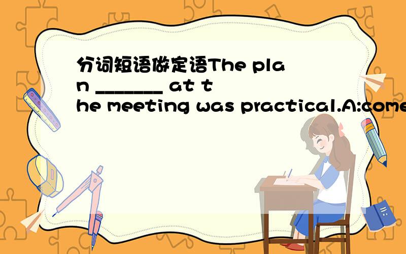 分词短语做定语The plan _______ at the meeting was practical.A:come