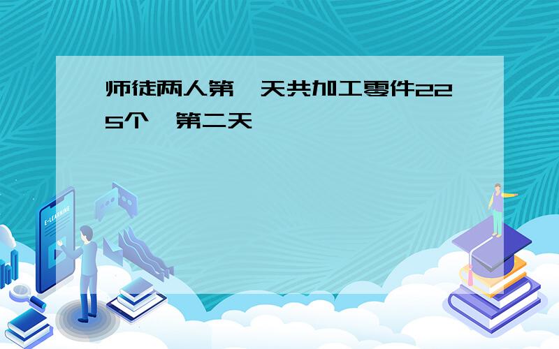 师徒两人第一天共加工零件225个,第二天