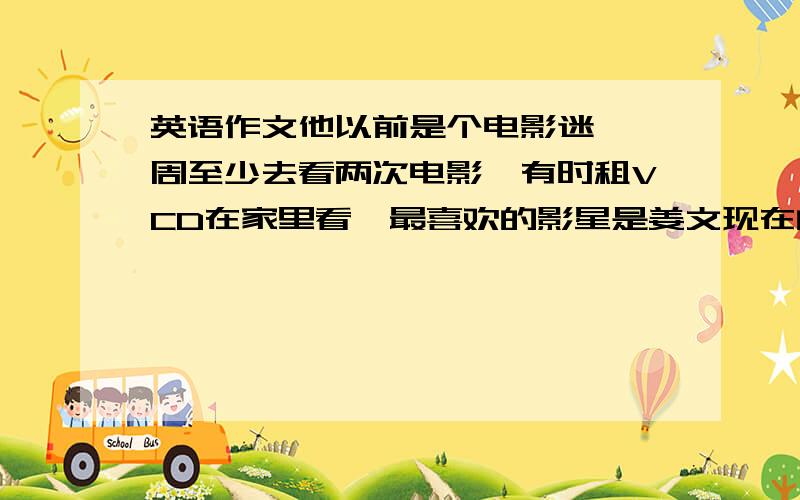 英语作文他以前是个电影迷,一周至少去看两次电影,有时租VCD在家里看,最喜欢的影星是姜文现在的兴趣是收集邮票,他认为收集