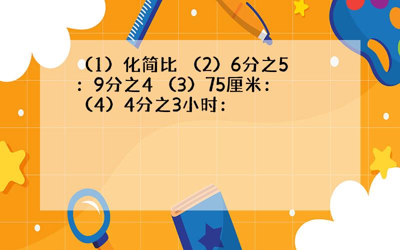 （1）化简比 （2）6分之5：9分之4 （3）75厘米：（4）4分之3小时：