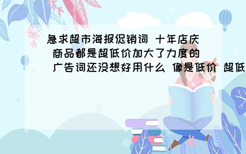 急求超市海报促销词 十年店庆 商品都是超低价加大了力度的 广告词还没想好用什么 像是低价 超低价 特价 这些词都是不让用