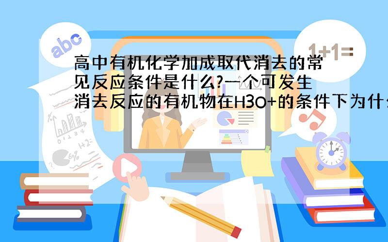 高中有机化学加成取代消去的常见反应条件是什么?一个可发生消去反应的有机物在H3O+的条件下为什么可消?