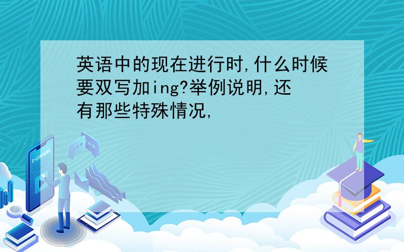 英语中的现在进行时,什么时候要双写加ing?举例说明,还有那些特殊情况,