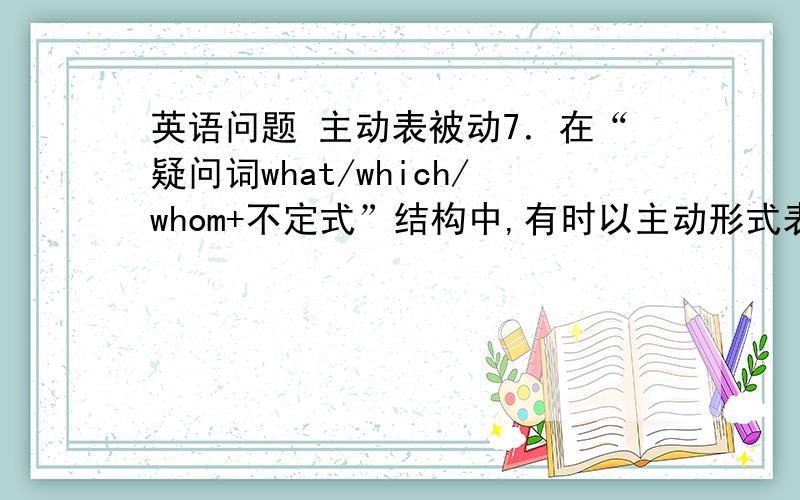 英语问题 主动表被动7．在“疑问词what/which/whom+不定式”结构中,有时以主动形式表被动意义.例如：The