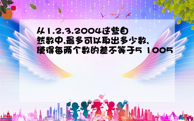 从1.2.3.2004这些自然数中,最多可以取出多少数,使得每两个数的差不等于5 1005