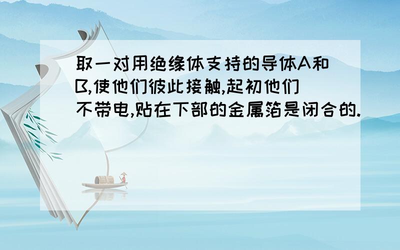 取一对用绝缘体支持的导体A和B,使他们彼此接触,起初他们不带电,贴在下部的金属箔是闭合的.