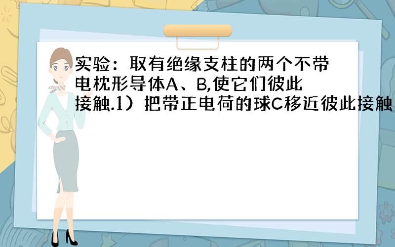 实验：取有绝缘支柱的两个不带电枕形导体A、B,使它们彼此接触.1）把带正电荷的球C移近彼此接触的异体A