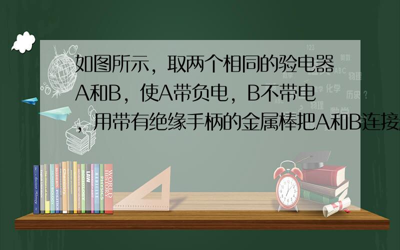 如图所示，取两个相同的验电器A和B，使A带负电，B不带电，用带有绝缘手柄的金属棒把A和B连接起来.下列说法正确的是（