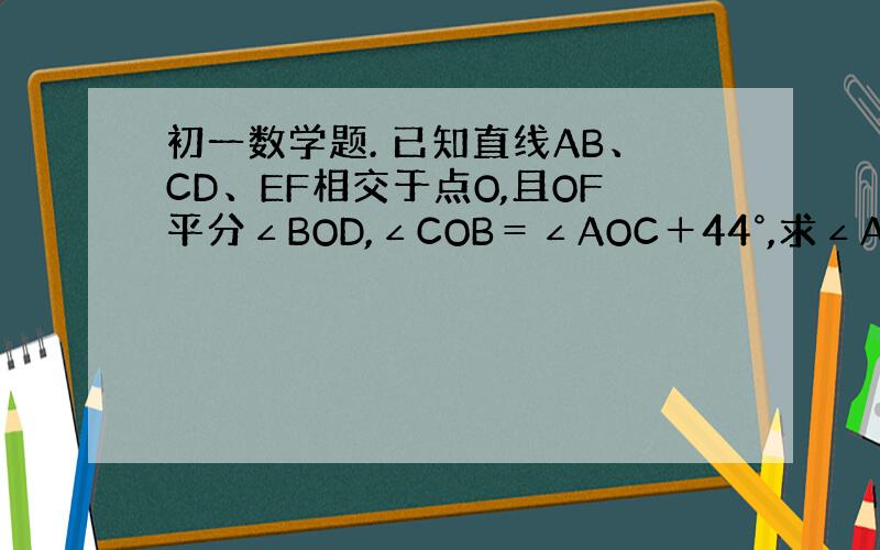 初一数学题. 已知直线AB、CD、EF相交于点O,且OF平分∠BOD,∠COB＝∠AOC＋44°,求∠AOF的度数