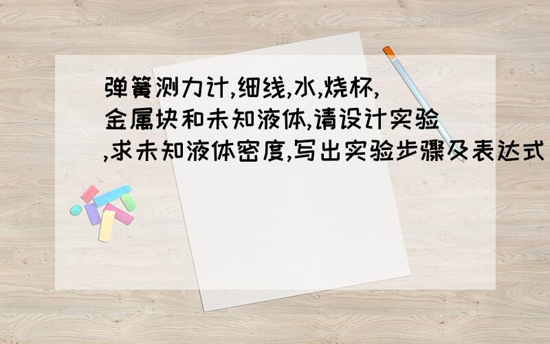 弹簧测力计,细线,水,烧杯,金属块和未知液体,请设计实验,求未知液体密度,写出实验步骤及表达式