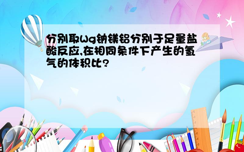 分别取Wg钠镁铝分别于足量盐酸反应,在相同条件下产生的氢气的体积比?