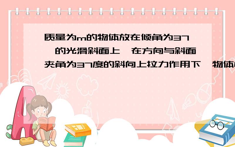 质量为m的物体放在倾角为37°的光滑斜面上,在方向与斜面夹角为37度的斜向上拉力作用下,物体恰能保持静止,则斜面对物体的