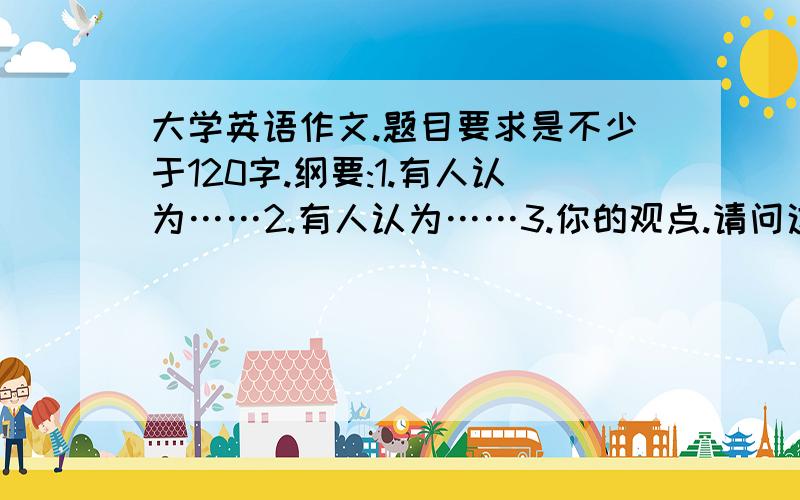 大学英语作文.题目要求是不少于120字.纲要:1.有人认为……2.有人认为……3.你的观点.请问这个作文前两点是一笔带过