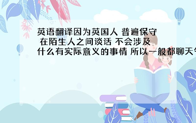 英语翻译因为英国人 普遍保守 在陌生人之间谈话 不会涉及什么有实际意义的事情 所以一般都聊天气这种无关腾痒的事情.英国人