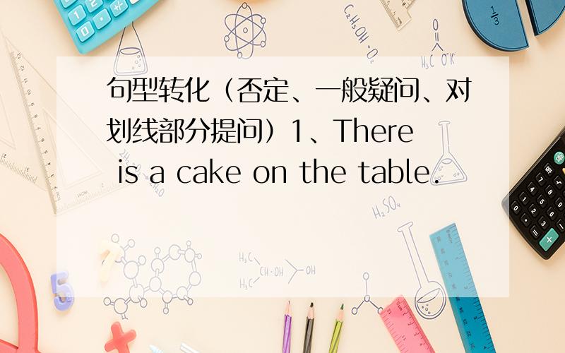 句型转化（否定、一般疑问、对划线部分提问）1、There is a cake on the table.