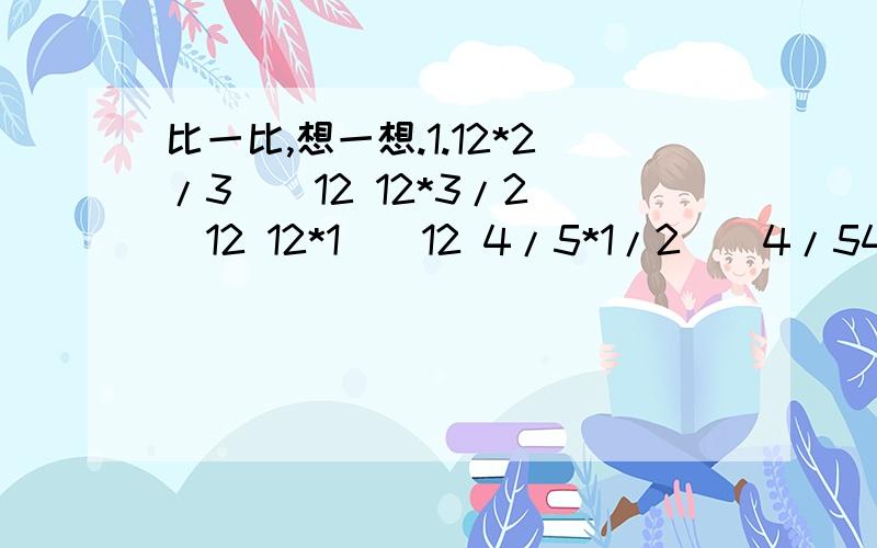 比一比,想一想.1.12*2/3()12 12*3/2()12 12*1()12 4/5*1/2()4/54/5*5/2