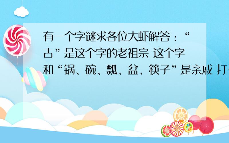 有一个字谜求各位大虾解答：“古”是这个字的老祖宗 这个字和“锅、碗、瓢、盆、筷子”是亲戚 打一字