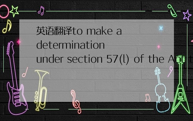 英语翻译to make a determination under section 57(l) of the Act t