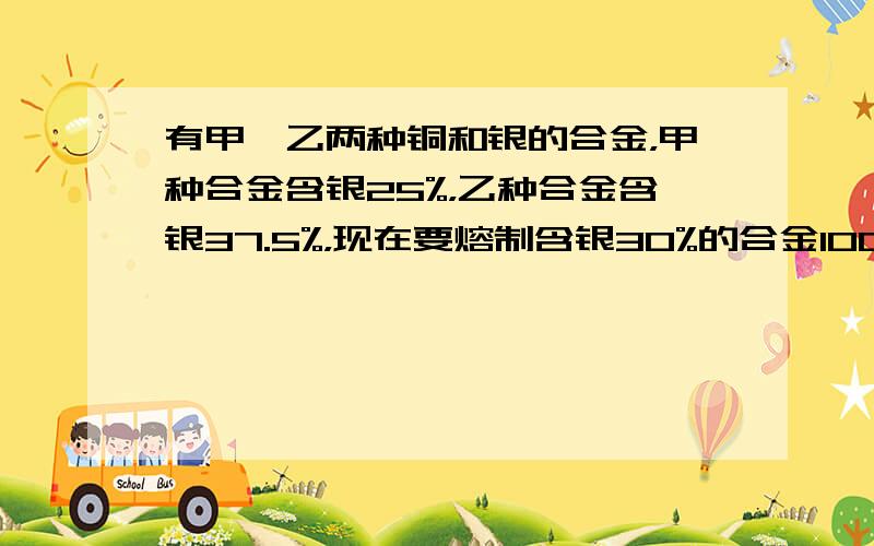 有甲、乙两种铜和银的合金，甲种合金含银25%，乙种合金含银37.5%，现在要熔制含银30%的合金100千克，两种合金应各