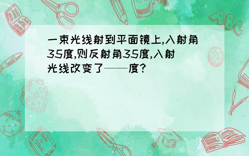 一束光线射到平面镜上,入射角35度,则反射角35度,入射光线改变了——度?