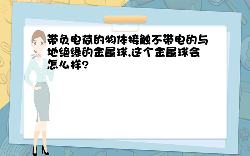 带负电荷的物体接触不带电的与地绝缘的金属球,这个金属球会怎么样?