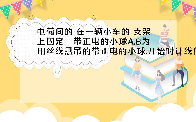 电荷间的 在一辆小车的 支架上固定一带正电的小球A,B为用丝线悬吊的带正电的小球.开始时让线保持竖直,放手后:(注:本来