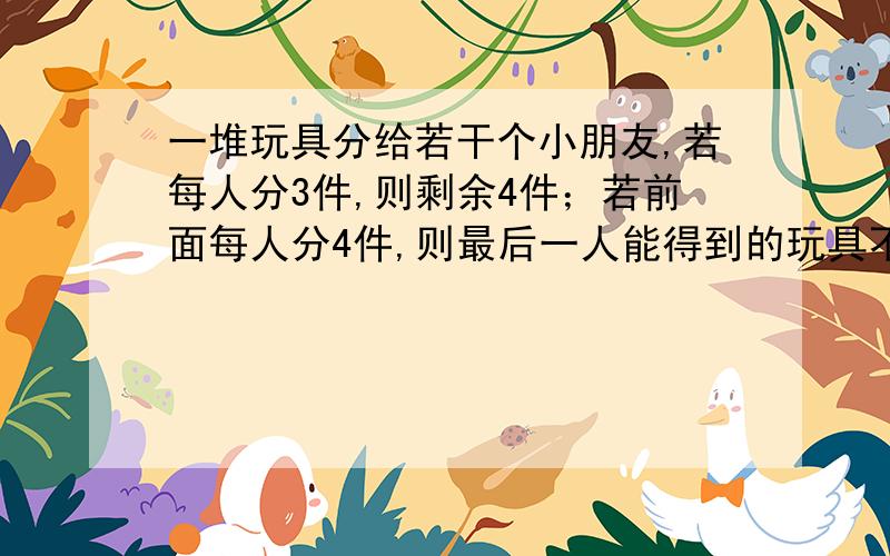 一堆玩具分给若干个小朋友,若每人分3件,则剩余4件；若前面每人分4件,则最后一人能得到的玩具不足3件.