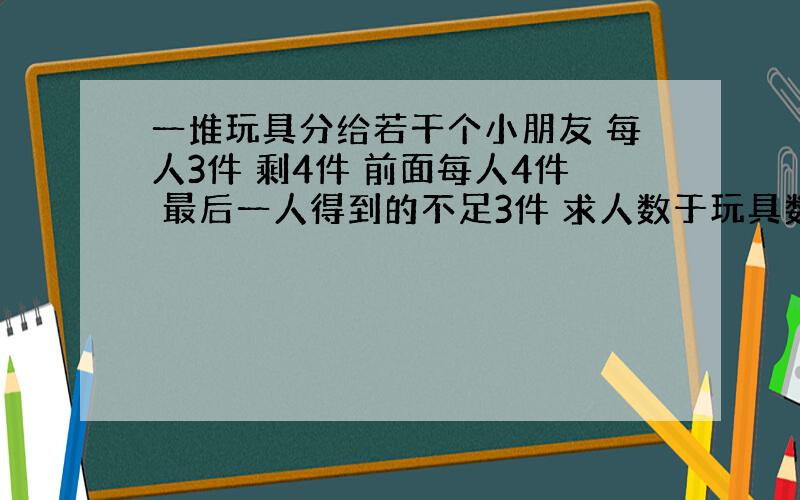 一堆玩具分给若干个小朋友 每人3件 剩4件 前面每人4件 最后一人得到的不足3件 求人数于玩具数