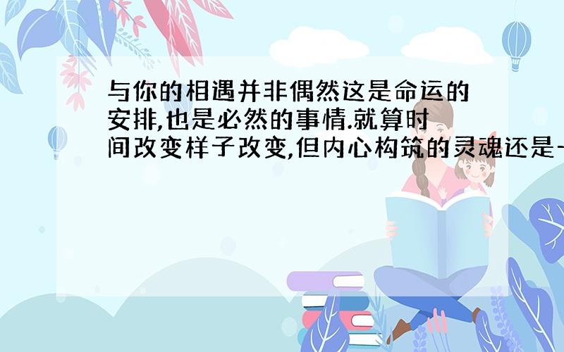 与你的相遇并非偶然这是命运的安排,也是必然的事情.就算时间改变样子改变,但内心构筑的灵魂还是一样的,永远如此,就算历史再