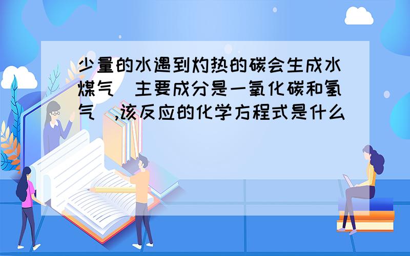 少量的水遇到灼热的碳会生成水煤气（主要成分是一氧化碳和氢气）,该反应的化学方程式是什么