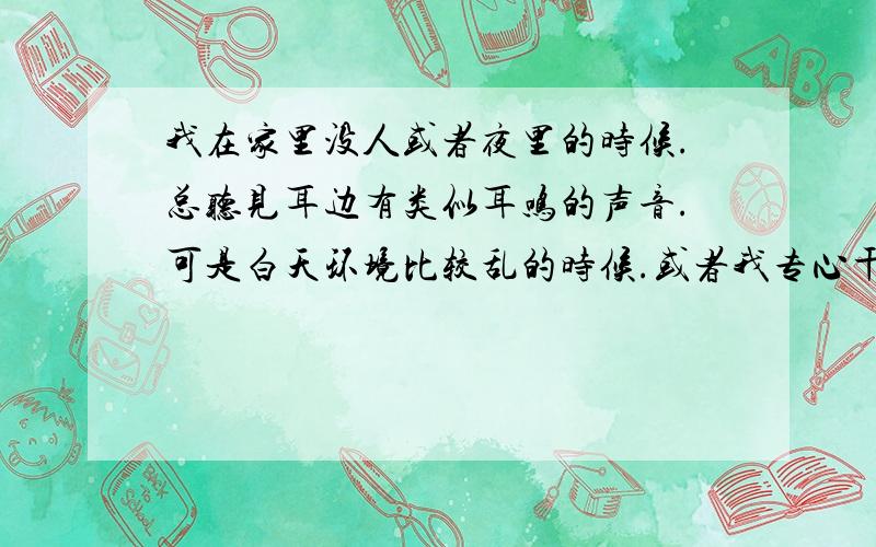 我在家里没人或者夜里的时候.总听见耳边有类似耳鸣的声音.可是白天环境比较乱的时候.或者我专心干别的时候,就没有这个声音.