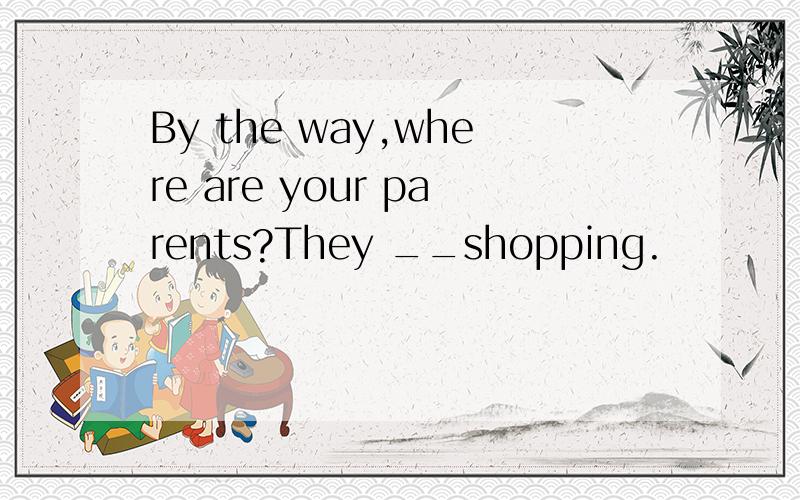 By the way,where are your parents?They __shopping.