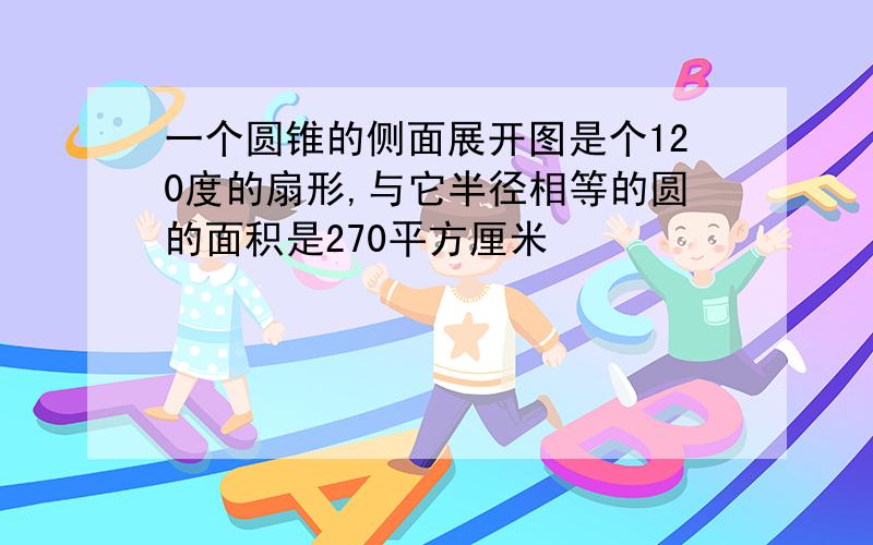 一个圆锥的侧面展开图是个120度的扇形,与它半径相等的圆的面积是270平方厘米