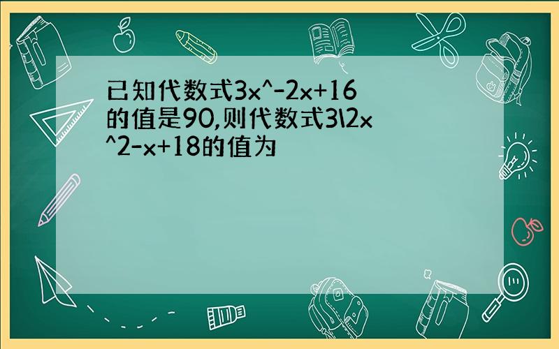 已知代数式3x^-2x+16的值是90,则代数式3\2x^2-x+18的值为