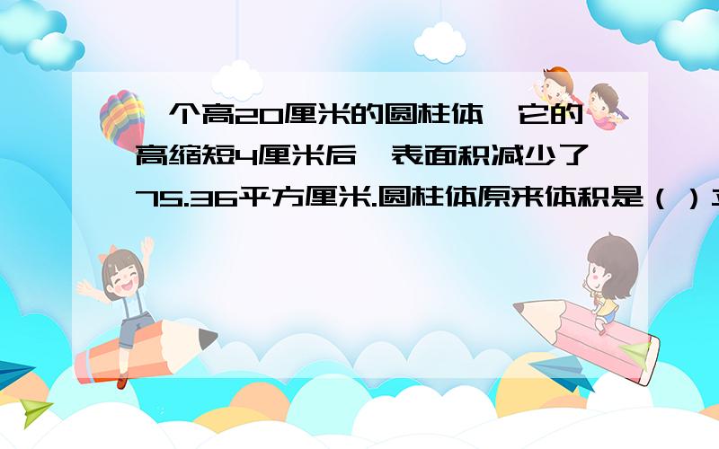 一个高20厘米的圆柱体,它的高缩短4厘米后,表面积减少了75.36平方厘米.圆柱体原来体积是（）立方厘米.